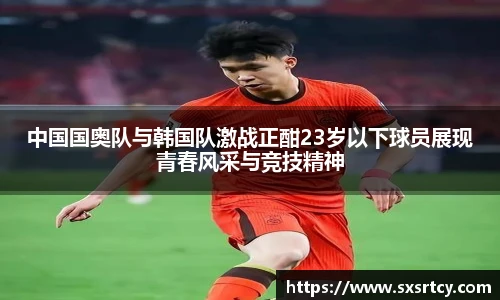 中国国奥队与韩国队激战正酣23岁以下球员展现青春风采与竞技精神